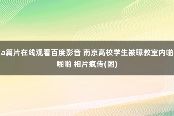 a篇片在线观看百度影音 南京高校学生被曝教室内啪啪啪 相片疯传(图)