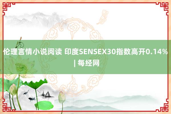 伦理言情小说阅读 印度SENSEX30指数高开0.14% | 每经网