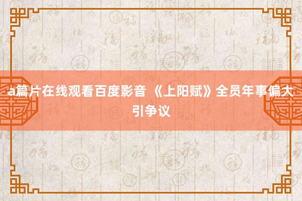 a篇片在线观看百度影音 《上阳赋》全员年事偏大引争议