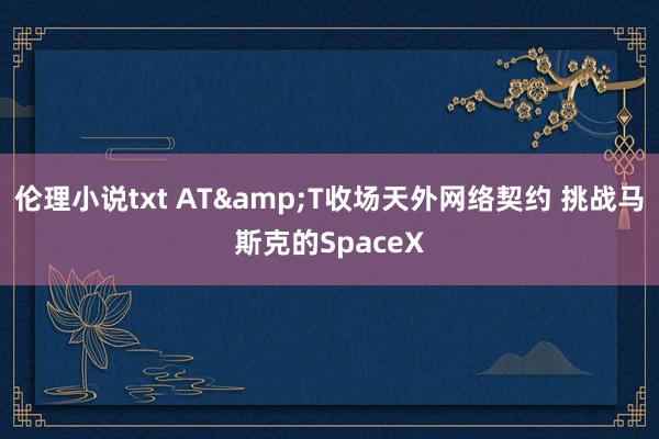 伦理小说txt AT&T收场天外网络契约 挑战马斯克的SpaceX