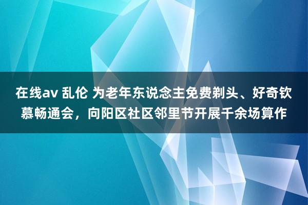 在线av 乱伦 为老年东说念主免费剃头、好奇钦慕畅通会，向阳区社区邻里节开展千余场算作