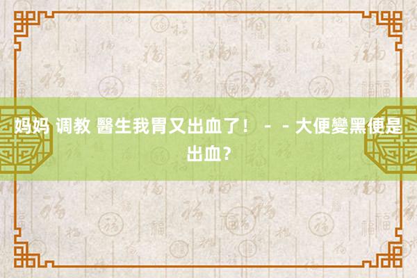 妈妈 调教 醫生我胃又出血了！－－大便變黑便是出血？