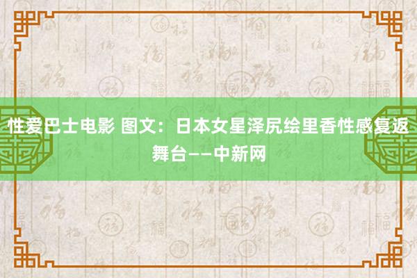 性爱巴士电影 图文：日本女星泽尻绘里香性感复返舞台——中新网