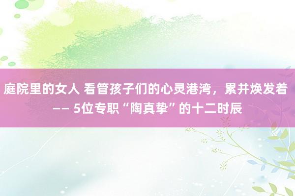 庭院里的女人 看管孩子们的心灵港湾，累并焕发着 —— 5位专职“陶真挚”的十二时辰