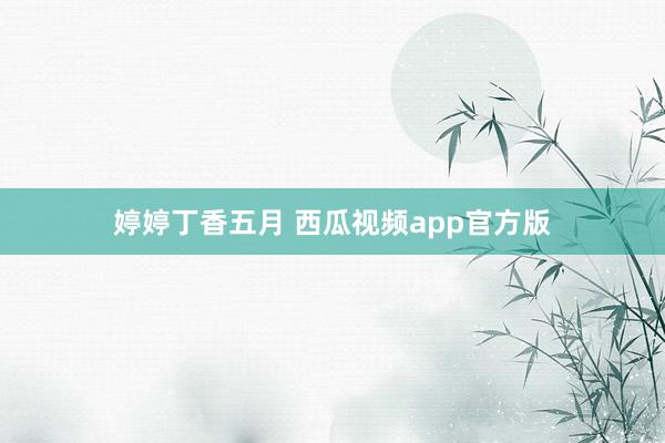 婷婷丁香五月 西瓜视频app官方版
