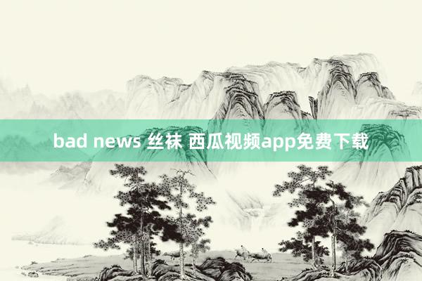 bad news 丝袜 西瓜视频app免费下载