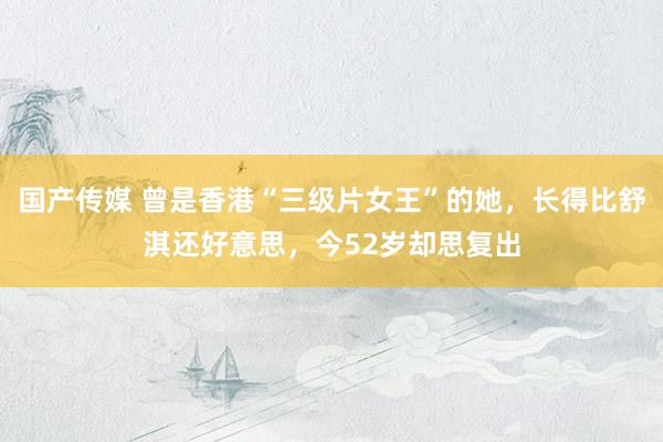 国产传媒 曾是香港“三级片女王”的她，长得比舒淇还好意思，今52岁却思复出