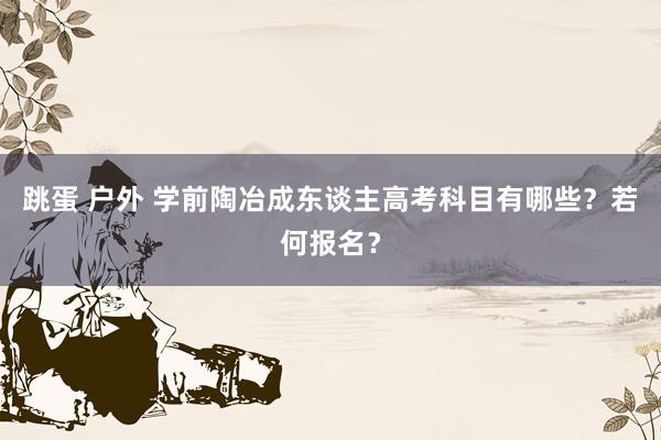 跳蛋 户外 学前陶冶成东谈主高考科目有哪些？若何报名？