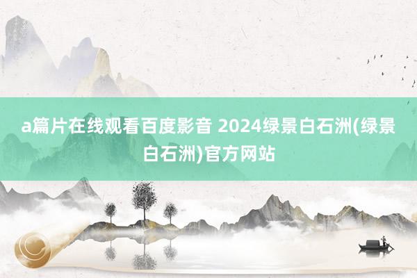 a篇片在线观看百度影音 2024绿景白石洲(绿景白石洲)官方网站