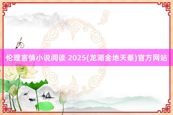 伦理言情小说阅读 2025(龙湖金地天峯)官方网站