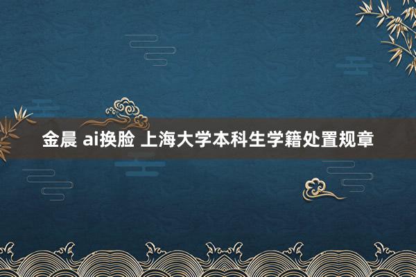 金晨 ai换脸 上海大学本科生学籍处置规章