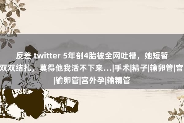 反差 twitter 5年剖4胎被全网吐槽，她短暂恢复：鸳侣双双结扎，莫得他我活不下来…|手术|精子|输卵管|宫外孕|输精管