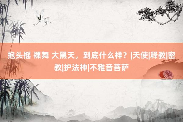 抱头摇 裸舞 大黑天，到底什么样？|天使|释教|密教|护法神|不雅音菩萨
