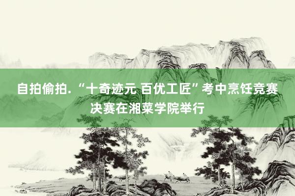 自拍偷拍. “十奇迹元 百优工匠”考中烹饪竞赛决赛在湘菜学院举行