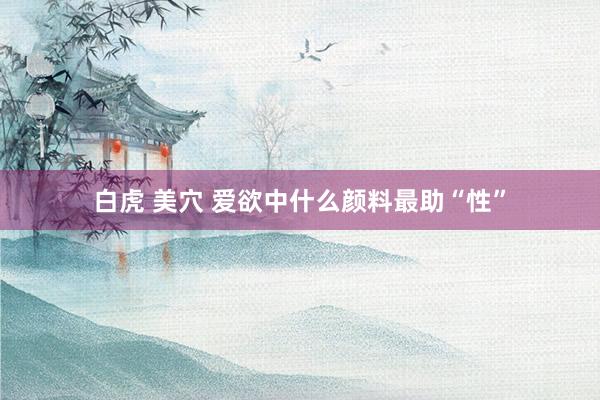 白虎 美穴 爱欲中什么颜料最助“性”