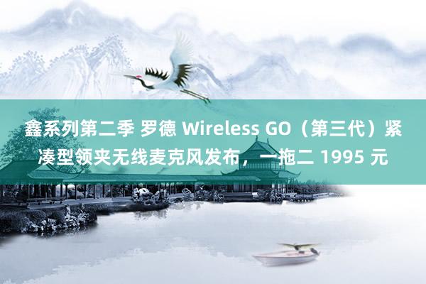 鑫系列第二季 罗德 Wireless GO（第三代）紧凑型领夹无线麦克风发布，一拖二 1995 元