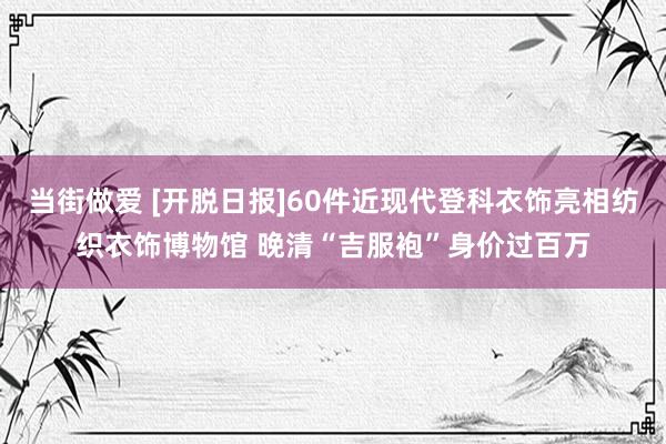 当街做爱 [开脱日报]60件近现代登科衣饰亮相纺织衣饰博物馆 晚清“吉服袍”身价过百万