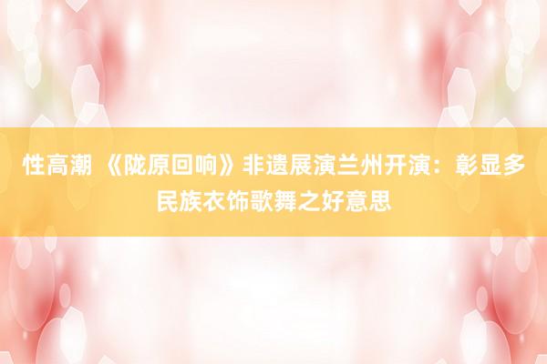 性高潮 《陇原回响》非遗展演兰州开演：彰显多民族衣饰歌舞之好意思