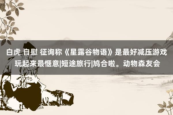 白虎 自慰 征询称《星露谷物语》是最好减压游戏 玩起来最惬意|短途旅行|鸠合啦。动物森友会