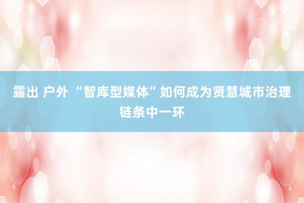 露出 户外 “智库型媒体”如何成为贤慧城市治理链条中一环