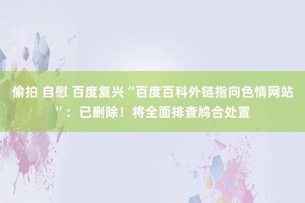 偷拍 自慰 百度复兴“百度百科外链指向色情网站”：已删除！将全面排查鸠合处置