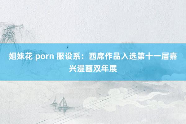 姐妹花 porn 服设系：西席作品入选第十一届嘉兴漫画双年展