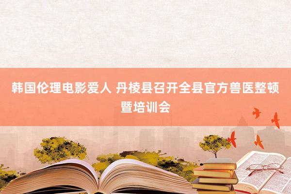 韩国伦理电影爱人 丹棱县召开全县官方兽医整顿暨培训会