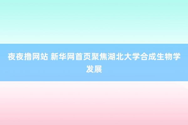 夜夜撸网站 新华网首页聚焦湖北大学合成生物学发展