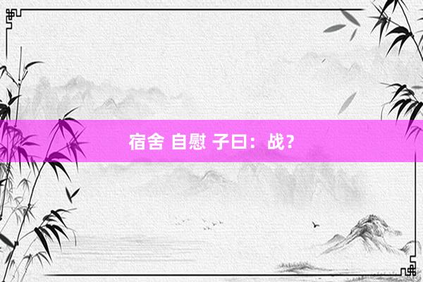 宿舍 自慰 子曰:战?