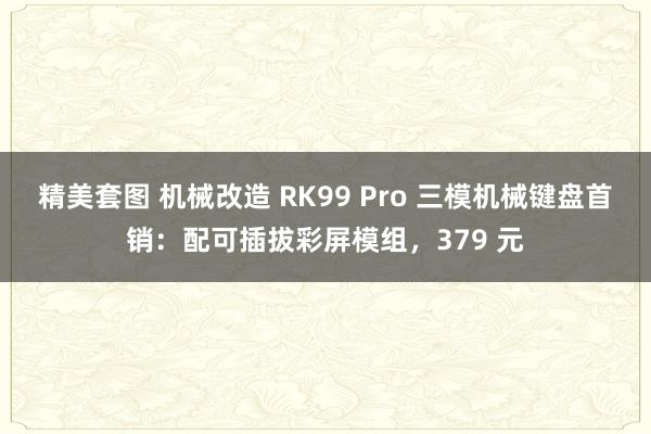 精美套图 机械改造 RK99 Pro 三模机械键盘首销：配可插拔彩屏模组，379 元