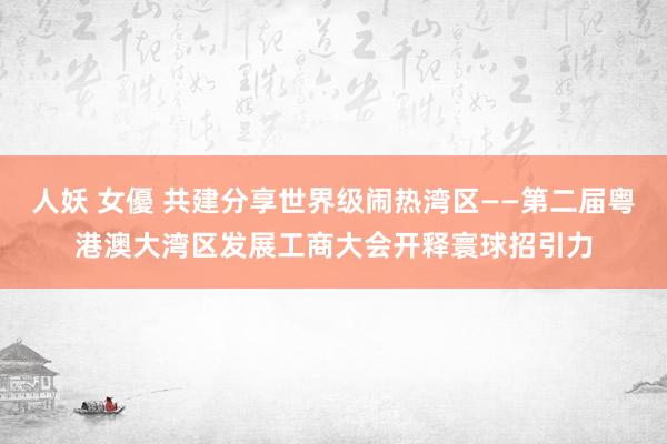 人妖 女優 共建分享世界级闹热湾区——第二届粤港澳大湾区发展工商大会开释寰球招引力