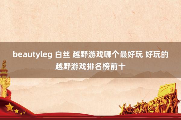 beautyleg 白丝 越野游戏哪个最好玩 好玩的越野游戏排名榜前十