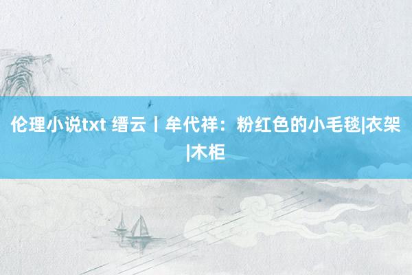 伦理小说txt 缙云丨牟代祥：粉红色的小毛毯|衣架|木柜