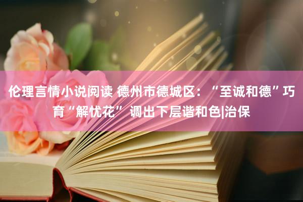伦理言情小说阅读 德州市德城区：“至诚和德”巧育“解忧花” 调出下层谐和色|治保