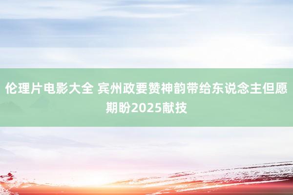 伦理片电影大全 宾州政要赞神韵带给东说念主但愿 期盼2025献技