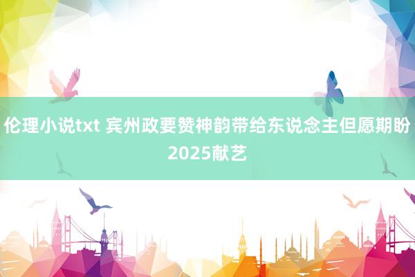 伦理小说txt 宾州政要赞神韵带给东说念主但愿期盼2025献艺