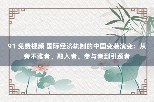 91 免费视频 国际经济轨制的中国变装演变：从旁不雅者、融入者、参与者到引颈者