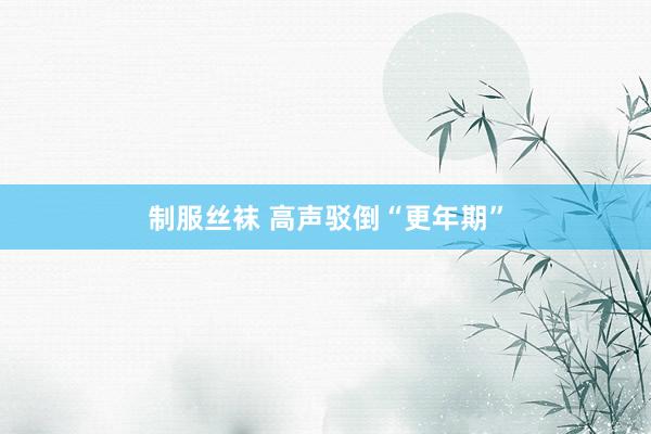 制服丝袜 高声驳倒“更年期”