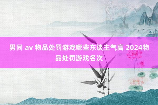 男同 av 物品处罚游戏哪些东谈主气高 2024物品处罚游戏名次