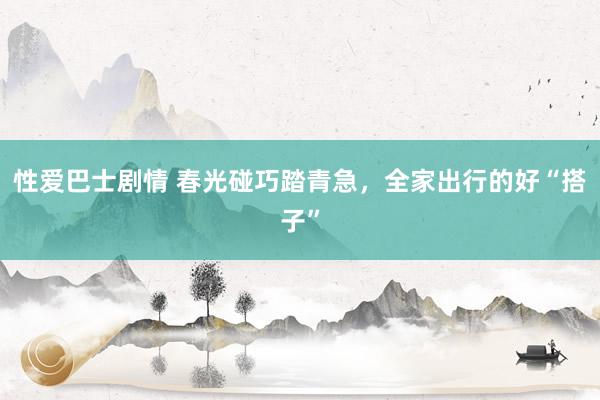 性爱巴士剧情 春光碰巧踏青急，全家出行的好“搭子”