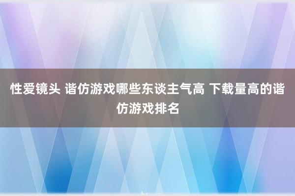 性爱镜头 谐仿游戏哪些东谈主气高 下载量高的谐仿游戏排名