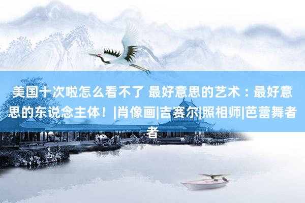 美国十次啦怎么看不了 最好意思的艺术 : 最好意思的东说念主体！|肖像画|吉赛尔|照相师|芭蕾舞者