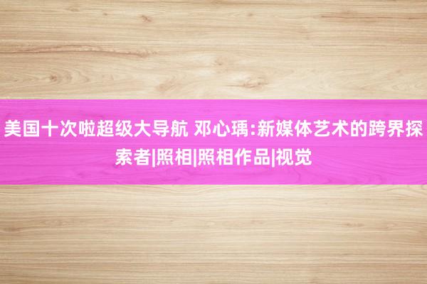 美国十次啦超级大导航 邓心瑀:新媒体艺术的跨界探索者|照相|照相作品|视觉