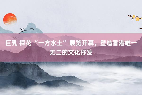 巨乳 探花 “一方水土” 展览开幕，塑造香港唯一无二的文化抒发