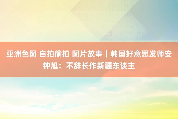 亚洲色图 自拍偷拍 图片故事｜韩国好意思发师安钟旭：不辞长作新疆东谈主