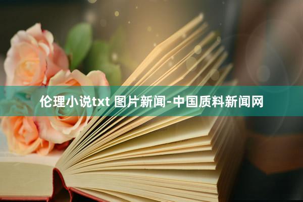 伦理小说txt 图片新闻-中国质料新闻网