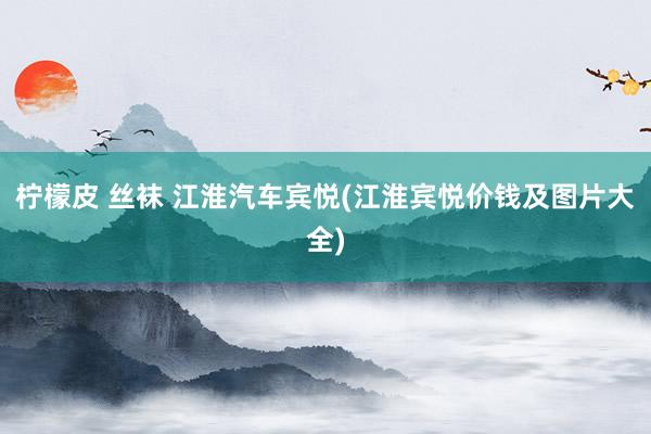 柠檬皮 丝袜 江淮汽车宾悦(江淮宾悦价钱及图片大全)