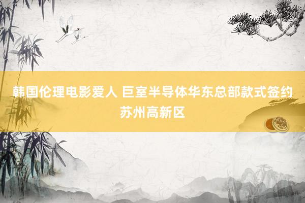 韩国伦理电影爱人 巨室半导体华东总部款式签约苏州高新区