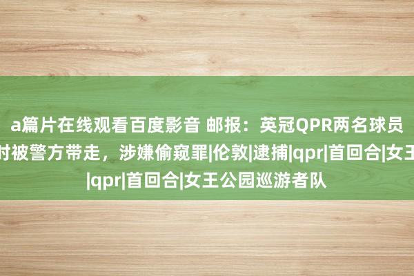 a篇片在线观看百度影音 邮报：英冠QPR两名球员磨真金不怕火时被警方带走，涉嫌偷窥罪|伦敦|逮捕|qpr|首回合|女王公园巡游者队