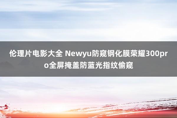 伦理片电影大全 Newyu防窥钢化膜荣耀300pro全屏掩盖防蓝光指纹偷窥